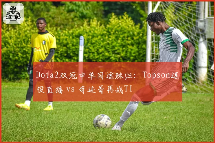 Dota2双冠中单同途殊归:Topson退役直播 vs 奇迹哥再战TI