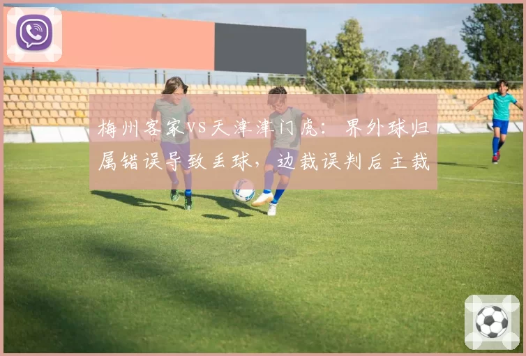 梅州客家vs天津津门虎：界外球归属错误导致丢球，边裁误判后主裁未纠正对比此前案例均改判