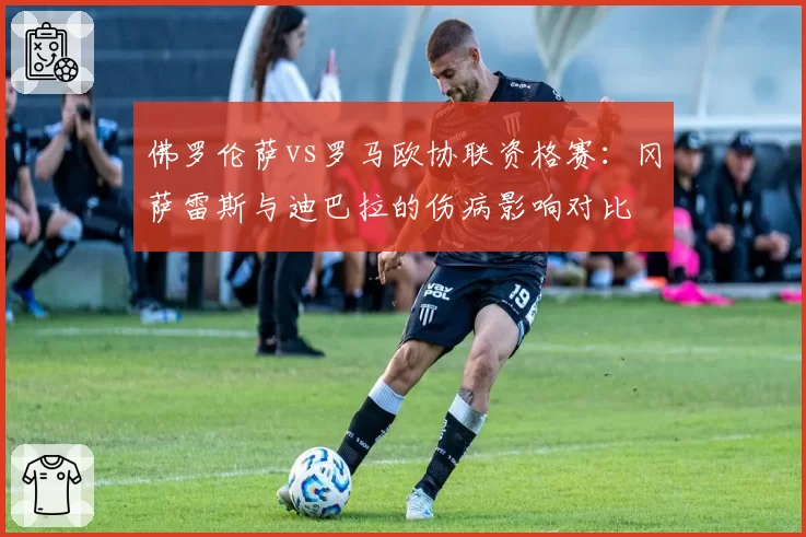 佛罗伦萨vs罗马欧协联资格赛：冈萨雷斯与迪巴拉的伤病影响对比