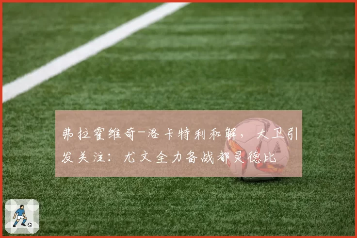 弗拉霍维奇-洛卡特利和解,大卫引发关注:尤文全力备战都灵德比