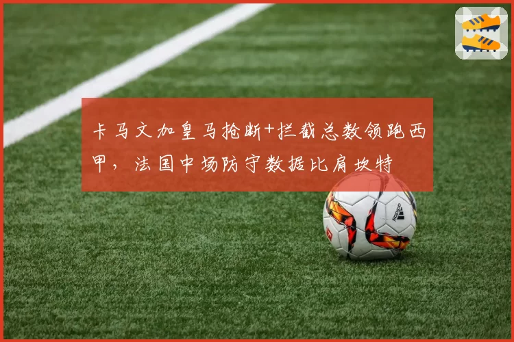 卡马文加皇马抢断+拦截总数领跑西甲，法国中场防守数据比肩坎特