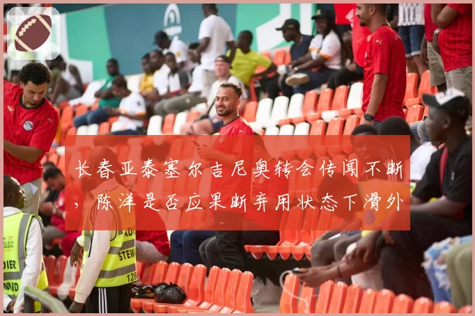 长春亚泰塞尔吉尼奥转会传闻不断，陈洋是否应果断弃用状态下滑外援？