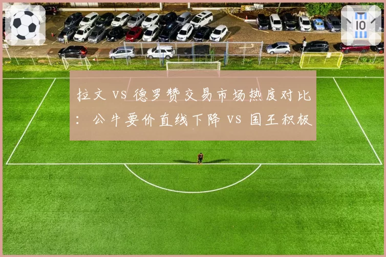 拉文 vs 德罗赞交易市场热度对比：公牛要价直线下降 vs 国王积极接洽