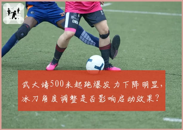 武大靖500米起跑爆发力下降明显，冰刀角度调整是否影响启动效果？