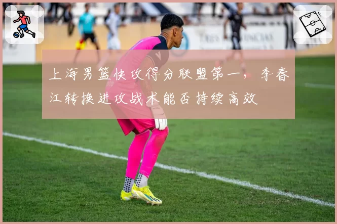 上海男篮快攻得分联盟第一，李春江转换进攻战术能否持续高效