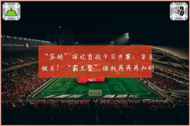 “苏超”宿迁首战今日开赛，京东做东！“霸王餐”福利再再再加码