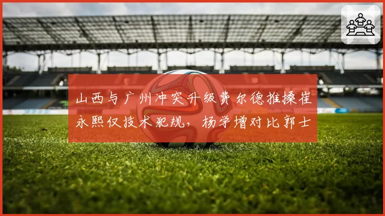 山西与广州冲突升级费尔德推搡崔永熙仅技术犯规,杨学增对比郭士强质疑为何不夺权驱逐__br_