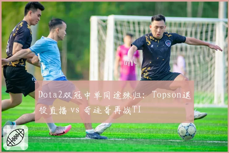 Dota2双冠中单同途殊归：Topson退役直播 vs 奇迹哥再战TI