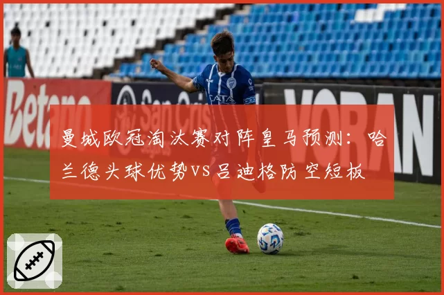 曼城欧冠淘汰赛对阵皇马预测：哈兰德头球优势vs吕迪格防空短板