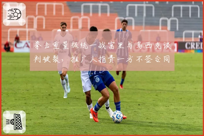 拳击重量级统一战富里与乌西克谈判破裂，推广人指责一方不签合同拖延时间