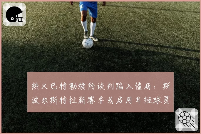 热火巴特勒续约谈判陷入僵局,斯波尔斯特拉新赛季或启用年轻球员分担组织压力